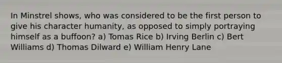 In Minstrel shows, who was considered to be the first person to give his character humanity, as opposed to simply portraying himself as a buffoon? a) Tomas Rice b) Irving Berlin c) Bert Williams d) Thomas Dilward e) William Henry Lane