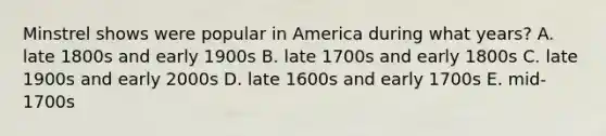 Minstrel shows were popular in America during what years? A. late 1800s and early 1900s B. late 1700s and early 1800s C. late 1900s and early 2000s D. late 1600s and early 1700s E. mid-1700s