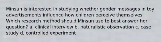 Minsun is interested in studying whether gender messages in toy advertisements influence how children perceive themselves. Which research method should Minsun use to best answer her question? a. clinical interview b. naturalistic observation c. case study d. controlled experiment