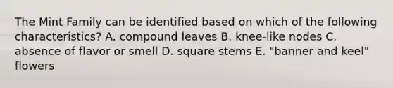 The Mint Family can be identified based on which of the following characteristics? A. compound leaves B. knee-like nodes C. absence of flavor or smell D. square stems E. "banner and keel" flowers