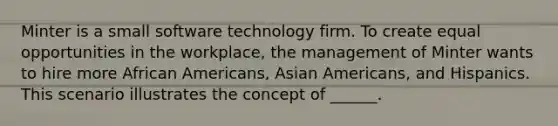 Minter is a small software technology firm. To create equal opportunities in the workplace, the management of Minter wants to hire more African Americans, Asian Americans, and Hispanics. This scenario illustrates the concept of ______.