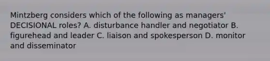 Mintzberg considers which of the following as managers' DECISIONAL roles? A. disturbance handler and negotiator B. figurehead and leader C. liaison and spokesperson D. monitor and disseminator