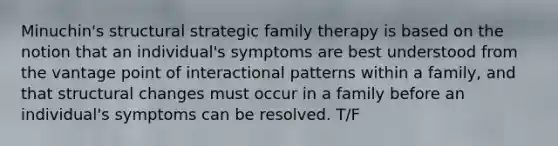 Minuchin's structural strategic family therapy is based on the notion that an individual's symptoms are best understood from the vantage point of interactional patterns within a family, and that structural changes must occur in a family before an individual's symptoms can be resolved. T/F