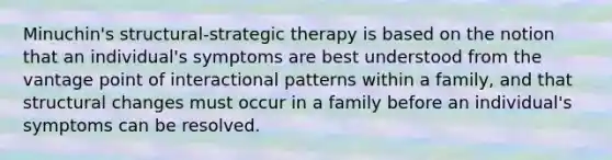 Minuchin's structural-strategic therapy is based on the notion that an individual's symptoms are best understood from the vantage point of interactional patterns within a family, and that structural changes must occur in a family before an individual's symptoms can be resolved.