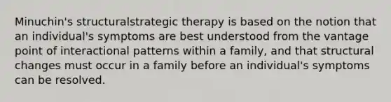 Minuchin's structuralstrategic therapy is based on the notion that an individual's symptoms are best understood from the vantage point of interactional patterns within a family, and that structural changes must occur in a family before an individual's symptoms can be resolved.