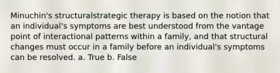 Minuchin's structuralstrategic therapy is based on the notion that an individual's symptoms are best understood from the vantage point of interactional patterns within a family, and that structural changes must occur in a family before an individual's symptoms can be resolved. a. True b. False