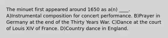 The minuet first appeared around 1650 as a(n) ____. A)Instrumental composition for concert performance. B)Prayer in Germany at the end of the Thirty Years War. C)Dance at the court of Louis XIV of France. D)Country dance in England.