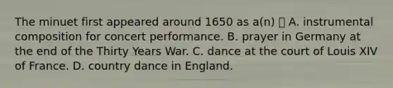 The minuet first appeared around 1650 as a(n)  A. instrumental composition for concert performance. B. prayer in Germany at the end of the Thirty Years War. C. dance at the court of Louis XIV of France. D. country dance in England.