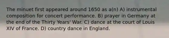 The minuet first appeared around 1650 as a(n) A) instrumental composition for concert performance. B) prayer in Germany at the end of the Thirty Years' War. C) dance at the court of Louis XIV of France. D) country dance in England.