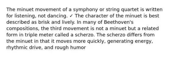 The minuet movement of a symphony or string quartet is written for listening, not dancing. ✓ The character of the minuet is best described as brisk and lively. In many of Beethoven's compositions, the third movement is not a minuet but a related form in triple meter called a scherzo. The scherzo differs from the minuet in that it moves more quickly, generating energy, rhythmic drive, and rough humor