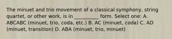 The minuet and trio movement of a classical symphony, string quartet, or other work, is in __________ form. Select one: A. ABCABC (minuet, trio, coda, etc.) B. AC (minuet, coda) C. AD (minuet, transition) D. ABA (minuet, trio, minuet)