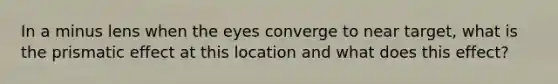 In a minus lens when the eyes converge to near target, what is the prismatic effect at this location and what does this effect?