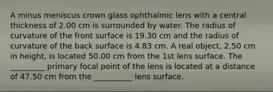 A minus meniscus crown glass ophthalmic lens with a central thickness of 2.00 cm is surrounded by water. The radius of curvature of the front surface is 19.30 cm and the radius of curvature of the back surface is 4.83 cm. A real object, 2.50 cm in height, is located 50.00 cm from the 1st lens surface. The _________ primary focal point of the lens is located at a distance of 47.50 cm from the __________ lens surface.