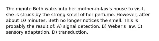 The minute Beth walks into her mother-in-law's house to visit, she is struck by the strong smell of her perfume. However, after about 10 minutes, Beth no longer notices the smell. This is probably the result of: A) signal detection. B) Weber's law. C) sensory adaptation. D) transduction.