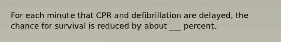 For each minute that CPR and defibrillation are delayed, the chance for survival is reduced by about ___ percent.