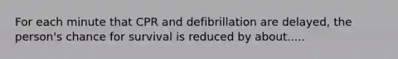 For each minute that CPR and defibrillation are delayed, the person's chance for survival is reduced by about.....