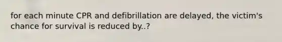 for each minute CPR and defibrillation are delayed, the victim's chance for survival is reduced by..?