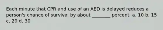 Each minute that CPR and use of an AED is delayed reduces a person's chance of survival by about ________ percent. a. 10 b. 15 c. 20 d. 30