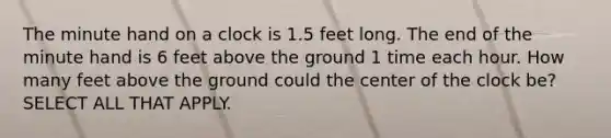 The minute hand on a clock is 1.5 feet long. The end of the minute hand is 6 feet above the ground 1 time each hour. How many feet above the ground could the center of the clock be? SELECT ALL THAT APPLY.