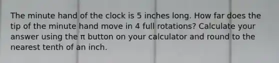 The minute hand of the clock is 5 inches long. How far does the tip of the minute hand move in 4 full rotations? Calculate your answer using the π button on your calculator and round to the nearest tenth of an inch.