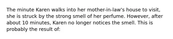 The minute Karen walks into her mother-in-law's house to visit, she is struck by the strong smell of her perfume. However, after about 10 minutes, Karen no longer notices the smell. This is probably the result of: