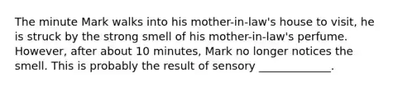 The minute Mark walks into his mother-in-law's house to visit, he is struck by the strong smell of his mother-in-law's perfume. However, after about 10 minutes, Mark no longer notices the smell. This is probably the result of sensory _____________.