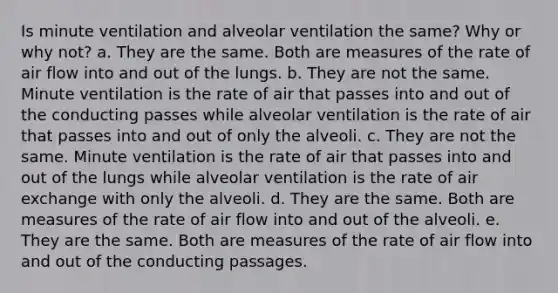 Is minute ventilation and alveolar ventilation the same? Why or why not? a. They are the same. Both are measures of the rate of air flow into and out of the lungs. b. They are not the same. Minute ventilation is the rate of air that passes into and out of the conducting passes while alveolar ventilation is the rate of air that passes into and out of only the alveoli. c. They are not the same. Minute ventilation is the rate of air that passes into and out of the lungs while alveolar ventilation is the rate of air exchange with only the alveoli. d. They are the same. Both are measures of the rate of air flow into and out of the alveoli. e. They are the same. Both are measures of the rate of air flow into and out of the conducting passages.