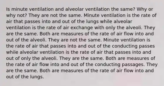 Is minute ventilation and alveolar ventilation the same? Why or why not? They are not the same. Minute ventilation is the rate of air that passes into and out of the lungs while alveolar ventilation is the rate of air exchange with only the alveoli. They are the same. Both are measures of the rate of air flow into and out of the alveoli. They are not the same. Minute ventilation is the rate of air that passes into and out of the conducting passes while alveolar ventilation is the rate of air that passes into and out of only the alveoli. They are the same. Both are measures of the rate of air flow into and out of the conducting passages. They are the same. Both are measures of the rate of air flow into and out of the lungs.