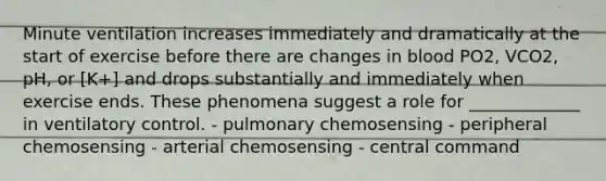 Minute ventilation increases immediately and dramatically at the start of exercise before there are changes in blood PO2, VCO2, pH, or [K+] and drops substantially and immediately when exercise ends. These phenomena suggest a role for _____________ in ventilatory control. - pulmonary chemosensing - peripheral chemosensing - arterial chemosensing - central command