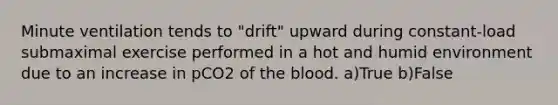 Minute ventilation tends to "drift" upward during constant-load submaximal exercise performed in a hot and humid environment due to an increase in pCO2 of <a href='https://www.questionai.com/knowledge/k7oXMfj7lk-the-blood' class='anchor-knowledge'>the blood</a>. a)True b)False