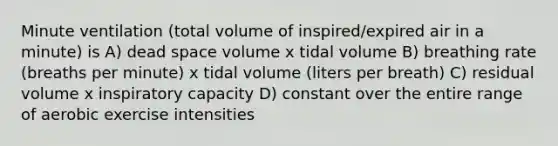 Minute ventilation (total volume of inspired/expired air in a minute) is A) dead space volume x tidal volume B) breathing rate (breaths per minute) x tidal volume (liters per breath) C) residual volume x inspiratory capacity D) constant over the entire range of aerobic exercise intensities