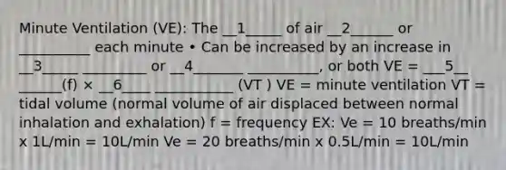 Minute Ventilation (VE): The __1_____ of air __2______ or __________ each minute • Can be increased by an increase in __3_____ _________ or __4_______ __________, or both VE = ___5__ ______(f) × __6____ ___________ (VT ) VE = minute ventilation VT = tidal volume (normal volume of air displaced between normal inhalation and exhalation) f = frequency EX: Ve = 10 breaths/min x 1L/min = 10L/min Ve = 20 breaths/min x 0.5L/min = 10L/min