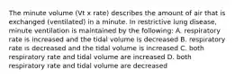 The minute volume (Vt x rate) describes the amount of air that is exchanged (ventilated) in a minute. In restrictive lung disease, minute ventilation is maintained by the following: A. respiratory rate is increased and the tidal volume is decreased B. respiratory rate is decreased and the tidal volume is increased C. both respiratory rate and tidal volume are increased D. both respiratory rate and tidal volume are decreased