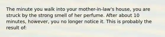 The minute you walk into your mother-in-law's house, you are struck by the strong smell of her perfume. After about 10 minutes, however, you no longer notice it. This is probably the result of: