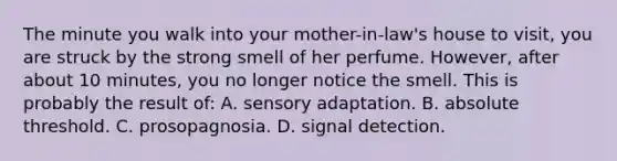 The minute you walk into your mother-in-law's house to visit, you are struck by the strong smell of her perfume. However, after about 10 minutes, you no longer notice the smell. This is probably the result of: A. sensory adaptation. B. absolute threshold. C. prosopagnosia. D. signal detection.