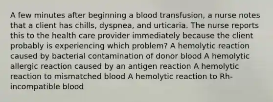 A few minutes after beginning a blood transfusion, a nurse notes that a client has chills, dyspnea, and urticaria. The nurse reports this to the health care provider immediately because the client probably is experiencing which problem? A hemolytic reaction caused by bacterial contamination of donor blood A hemolytic allergic reaction caused by an antigen reaction A hemolytic reaction to mismatched blood A hemolytic reaction to Rh-incompatible blood