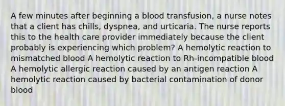 A few minutes after beginning a blood transfusion, a nurse notes that a client has chills, dyspnea, and urticaria. The nurse reports this to the health care provider immediately because the client probably is experiencing which problem? A hemolytic reaction to mismatched blood A hemolytic reaction to Rh-incompatible blood A hemolytic allergic reaction caused by an antigen reaction A hemolytic reaction caused by bacterial contamination of donor blood