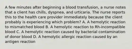 A few minutes after beginning a blood transfusion, a nurse notes that a client has chills, dyspnea, and urticaria. The nurse reports this to the health care provider immediately because the client probably is experiencing which problem? A. A hemolytic reaction to mismatched blood B. A hemolytic reaction to Rh-incompatible blood C. A hemolytic reaction caused by bacterial contamination of donor blood D. A hemolytic allergic reaction caused by an antigen reaction