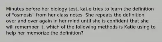 Minutes before her biology test, katie tries to learn the definition of "osmosis" from her class notes. She repeats the definition over and over again in her mind until she is confident that she will remember it. which of the following methods is Katie using to help her memorize the definition?