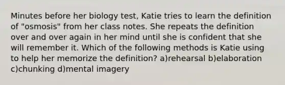 Minutes before her biology test, Katie tries to learn the definition of "osmosis" from her class notes. She repeats the definition over and over again in her mind until she is confident that she will remember it. Which of the following methods is Katie using to help her memorize the definition? a)rehearsal b)elaboration c)chunking d)mental imagery