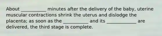 About ___________ minutes after the delivery of the baby, uterine muscular contractions shrink the uterus and dislodge the placenta; as soon as the ___________ and its _____________ are delivered, the third stage is complete.