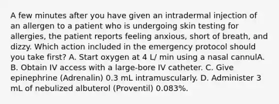 A few minutes after you have given an intradermal injection of an allergen to a patient who is undergoing skin testing for allergies, the patient reports feeling anxious, short of breath, and dizzy. Which action included in the emergency protocol should you take first? A. Start oxygen at 4 L/ min using a nasal cannulA. B. Obtain IV access with a large-bore IV catheter. C. Give epinephrine (Adrenalin) 0.3 mL intramuscularly. D. Administer 3 mL of nebulized albuterol (Proventil) 0.083%.