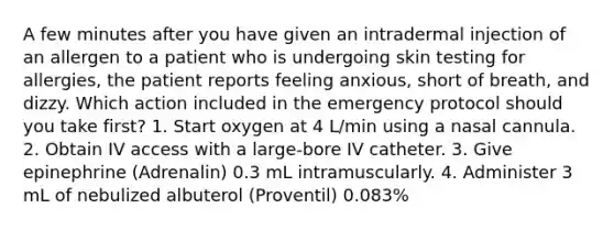 A few minutes after you have given an intradermal injection of an allergen to a patient who is undergoing skin testing for allergies, the patient reports feeling anxious, short of breath, and dizzy. Which action included in the emergency protocol should you take first? 1. Start oxygen at 4 L/min using a nasal cannula. 2. Obtain IV access with a large-bore IV catheter. 3. Give epinephrine (Adrenalin) 0.3 mL intramuscularly. 4. Administer 3 mL of nebulized albuterol (Proventil) 0.083%