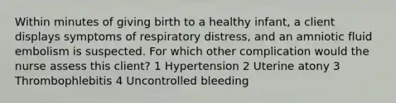 Within minutes of giving birth to a healthy infant, a client displays symptoms of respiratory distress, and an amniotic fluid embolism is suspected. For which other complication would the nurse assess this client? 1 Hypertension 2 Uterine atony 3 Thrombophlebitis 4 Uncontrolled bleeding