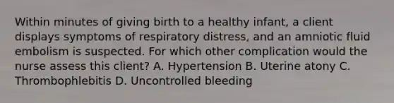 Within minutes of giving birth to a healthy infant, a client displays symptoms of respiratory distress, and an amniotic fluid embolism is suspected. For which other complication would the nurse assess this client? A. Hypertension B. Uterine atony C. Thrombophlebitis D. Uncontrolled bleeding