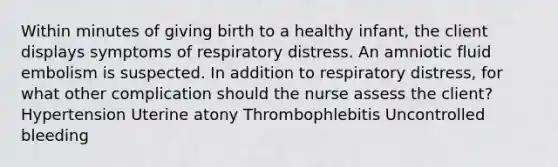 Within minutes of giving birth to a healthy infant, the client displays symptoms of respiratory distress. An amniotic fluid embolism is suspected. In addition to respiratory distress, for what other complication should the nurse assess the client? Hypertension Uterine atony Thrombophlebitis Uncontrolled bleeding