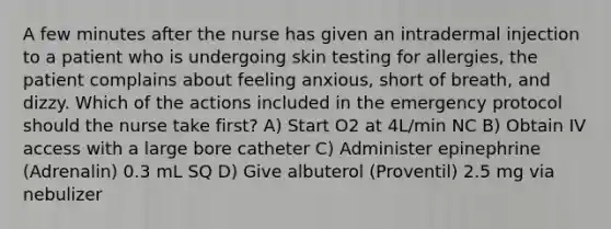 A few minutes after the nurse has given an intradermal injection to a patient who is undergoing skin testing for allergies, the patient complains about feeling anxious, short of breath, and dizzy. Which of the actions included in the emergency protocol should the nurse take first? A) Start O2 at 4L/min NC B) Obtain IV access with a large bore catheter C) Administer epinephrine (Adrenalin) 0.3 mL SQ D) Give albuterol (Proventil) 2.5 mg via nebulizer