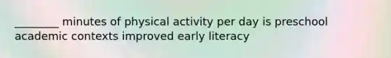 ________ minutes of physical activity per day is preschool academic contexts improved early literacy