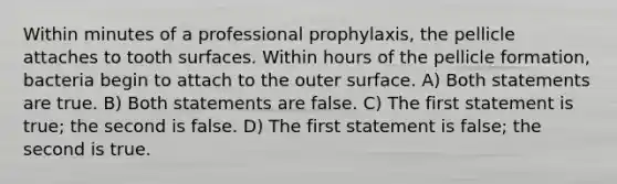 Within minutes of a professional prophylaxis, the pellicle attaches to tooth surfaces. Within hours of the pellicle formation, bacteria begin to attach to the outer surface. A) Both statements are true. B) Both statements are false. C) The first statement is true; the second is false. D) The first statement is false; the second is true.