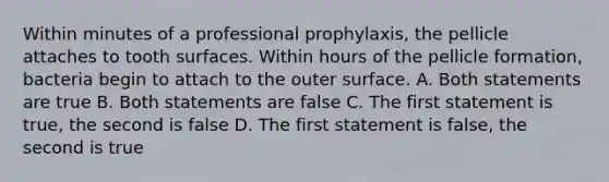 Within minutes of a professional prophylaxis, the pellicle attaches to tooth surfaces. Within hours of the pellicle formation, bacteria begin to attach to the outer surface. A. Both statements are true B. Both statements are false C. The first statement is true, the second is false D. The first statement is false, the second is true